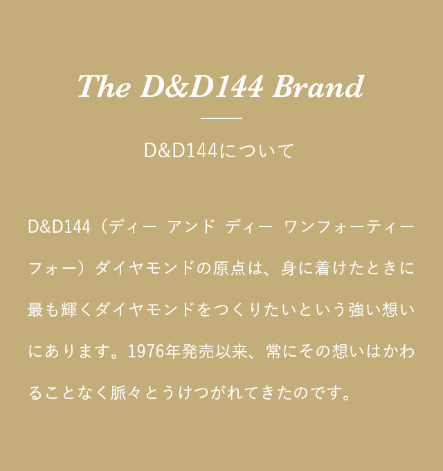 The D&D144 Brand - D&D144について D&D144（ディー アンド ディー ワンフォーティーフォー）ダイヤモンドの原点は、身に着けたときに最も輝くダイヤモンドをつくりたいという強い想いにあります。1976年発売以来、常にその想いはかわることなく脈々とうけつがれてきたのです。